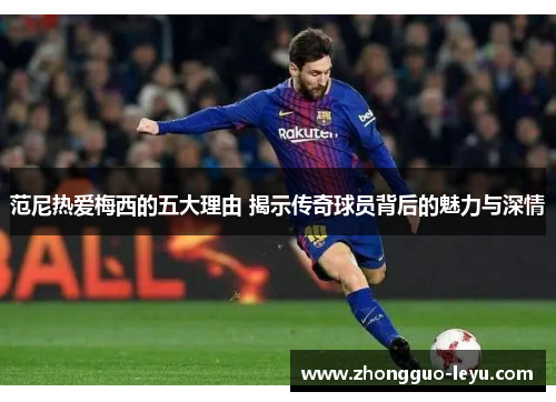 范尼热爱梅西的五大理由 揭示传奇球员背后的魅力与深情 范尼热爱梅西的五大理由 揭示传奇球员背后的魅力与深情