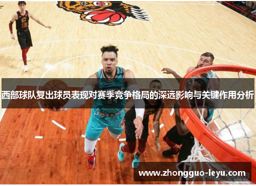 西部球队复出球员表现对赛季竞争格局的深远影响与关键作用分析