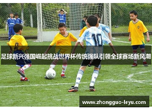 足球新兴强国崛起挑战世界杯传统强队引领全球赛场新风潮