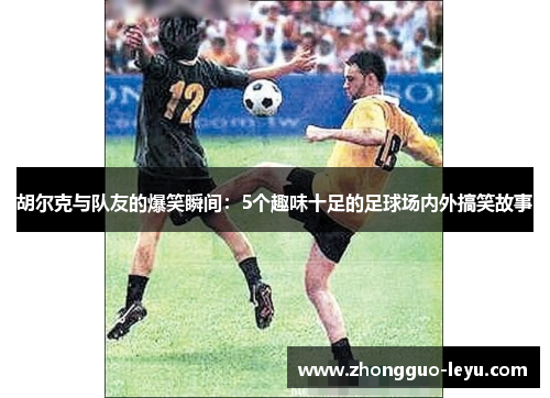 胡尔克与队友的爆笑瞬间:5个趣味十足的足球场内外搞笑故事 胡尔克与队友的爆笑瞬间:5个趣味十足的足球场内外搞笑故事