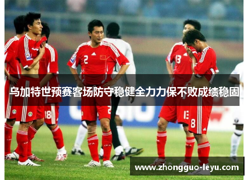 乌加特世预赛客场防守稳健全力力保不败成绩稳固 乌加特世预赛客场防守稳健全力力保不败成绩稳固