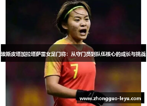 埃斯皮塔加拉塔萨雷女足门将:从守门员到队伍核心的成长与挑战 埃斯皮塔加拉塔萨雷女足门将:从守门员到队伍核心的成长与挑战