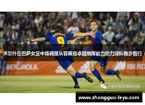 沃尔什在巴萨女足中场调度从容展现卓越指挥能力助力球队稳步前行 沃尔什在巴萨女足中场调度从容展现卓越指挥能力助力球队稳步前行