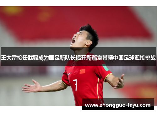 王大雷接任武磊成为国足新队长揭开新篇章带领中国足球迎接挑战