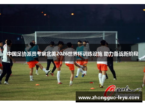 中国足协派员考察北美2026世界杯训练设施 助力备战新阶段 中国足协派员考察北美2026世界杯训练设施 助力备战新阶段